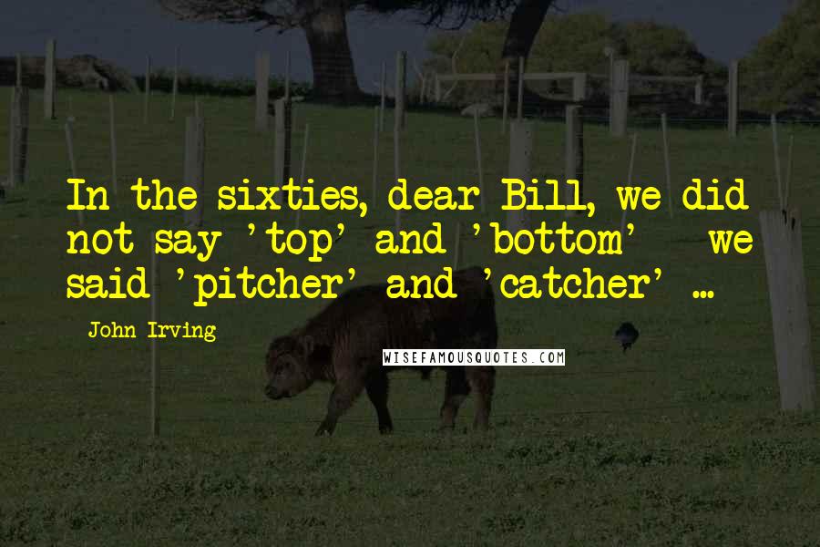 John Irving Quotes: In the sixties, dear Bill, we did not say 'top' and 'bottom' - we said 'pitcher' and 'catcher' ...