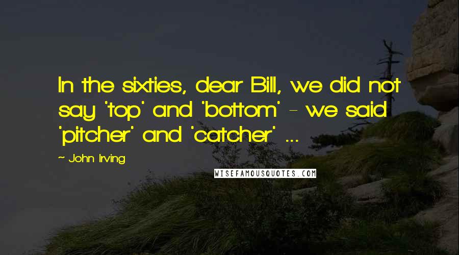 John Irving Quotes: In the sixties, dear Bill, we did not say 'top' and 'bottom' - we said 'pitcher' and 'catcher' ...