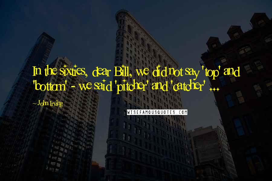 John Irving Quotes: In the sixties, dear Bill, we did not say 'top' and 'bottom' - we said 'pitcher' and 'catcher' ...