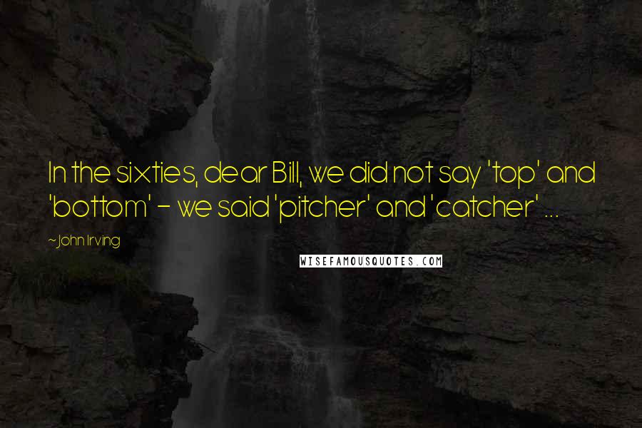 John Irving Quotes: In the sixties, dear Bill, we did not say 'top' and 'bottom' - we said 'pitcher' and 'catcher' ...