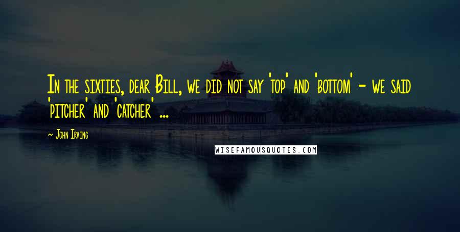 John Irving Quotes: In the sixties, dear Bill, we did not say 'top' and 'bottom' - we said 'pitcher' and 'catcher' ...