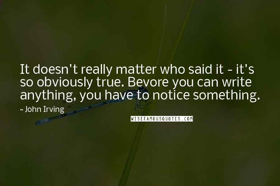 John Irving Quotes: It doesn't really matter who said it - it's so obviously true. Bevore you can write anything, you have to notice something.