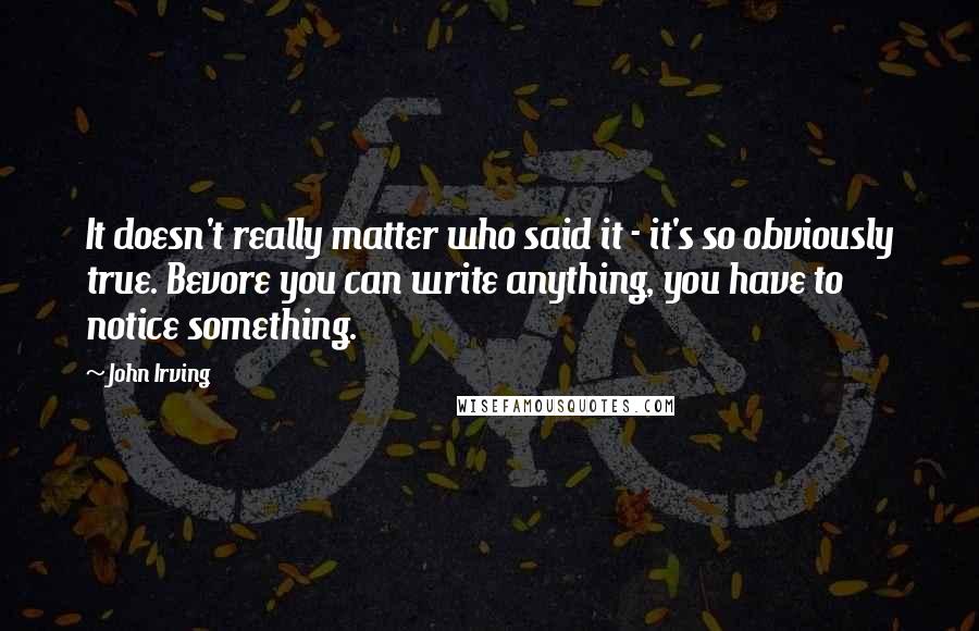 John Irving Quotes: It doesn't really matter who said it - it's so obviously true. Bevore you can write anything, you have to notice something.