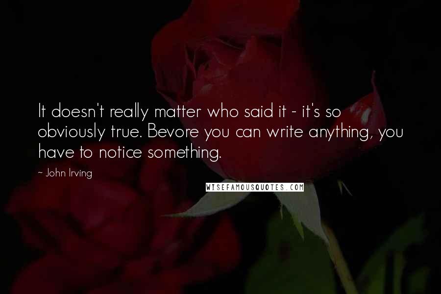 John Irving Quotes: It doesn't really matter who said it - it's so obviously true. Bevore you can write anything, you have to notice something.