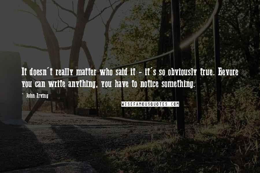 John Irving Quotes: It doesn't really matter who said it - it's so obviously true. Bevore you can write anything, you have to notice something.