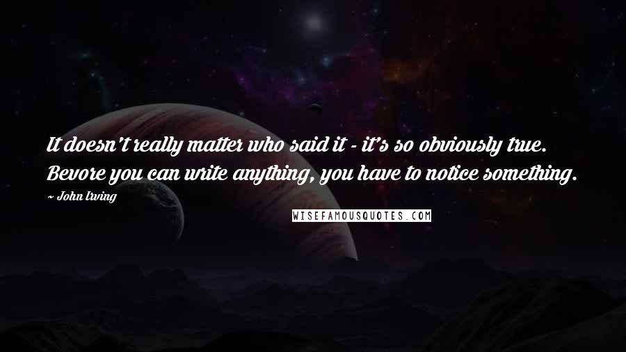 John Irving Quotes: It doesn't really matter who said it - it's so obviously true. Bevore you can write anything, you have to notice something.