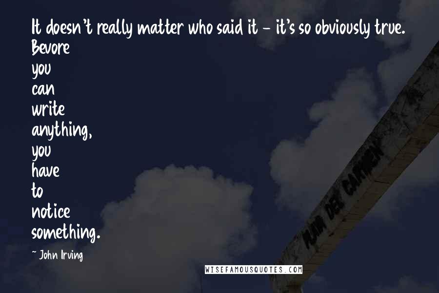 John Irving Quotes: It doesn't really matter who said it - it's so obviously true. Bevore you can write anything, you have to notice something.