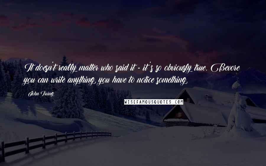 John Irving Quotes: It doesn't really matter who said it - it's so obviously true. Bevore you can write anything, you have to notice something.