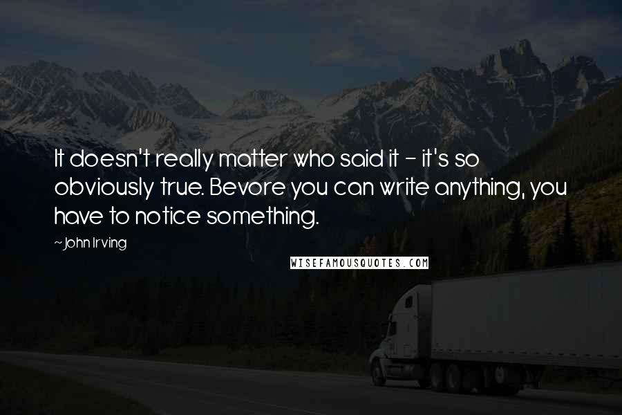 John Irving Quotes: It doesn't really matter who said it - it's so obviously true. Bevore you can write anything, you have to notice something.