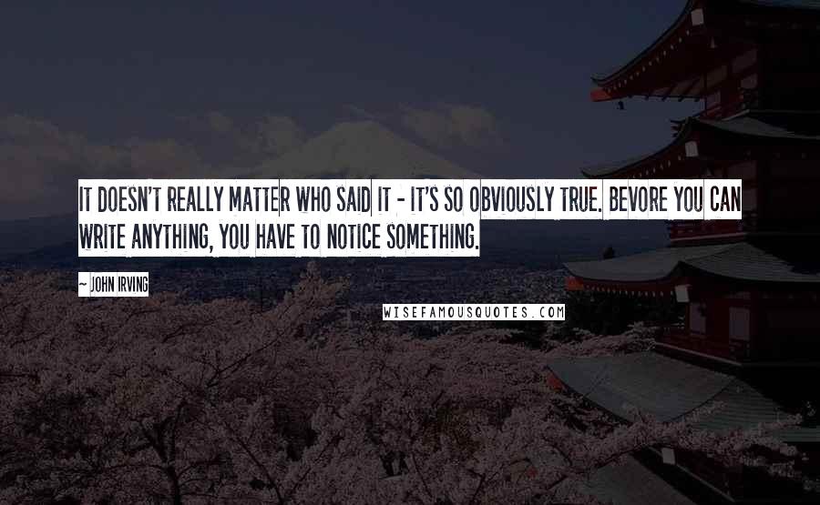 John Irving Quotes: It doesn't really matter who said it - it's so obviously true. Bevore you can write anything, you have to notice something.