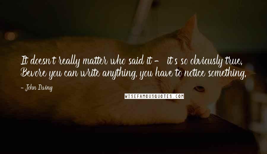 John Irving Quotes: It doesn't really matter who said it - it's so obviously true. Bevore you can write anything, you have to notice something.