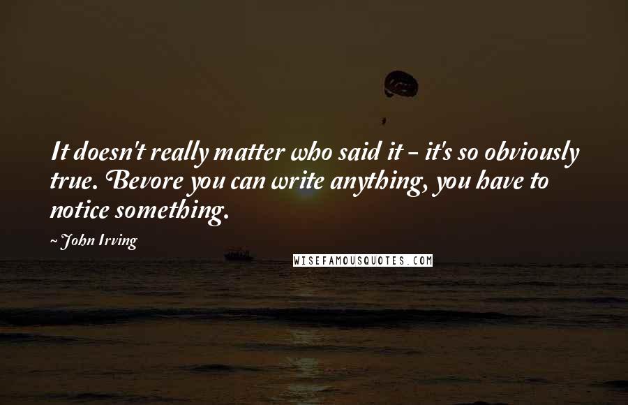 John Irving Quotes: It doesn't really matter who said it - it's so obviously true. Bevore you can write anything, you have to notice something.