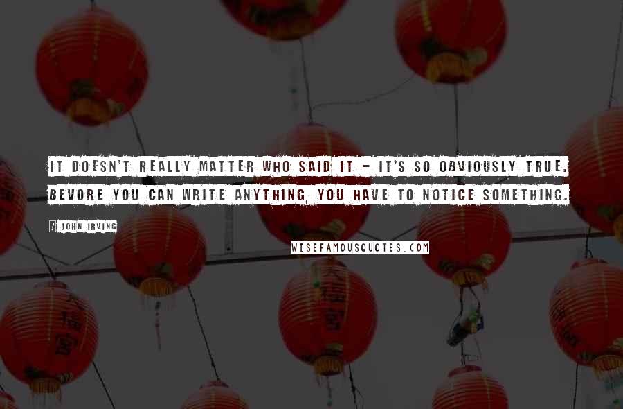 John Irving Quotes: It doesn't really matter who said it - it's so obviously true. Bevore you can write anything, you have to notice something.