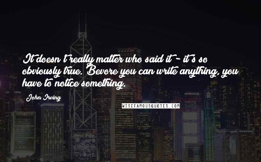 John Irving Quotes: It doesn't really matter who said it - it's so obviously true. Bevore you can write anything, you have to notice something.