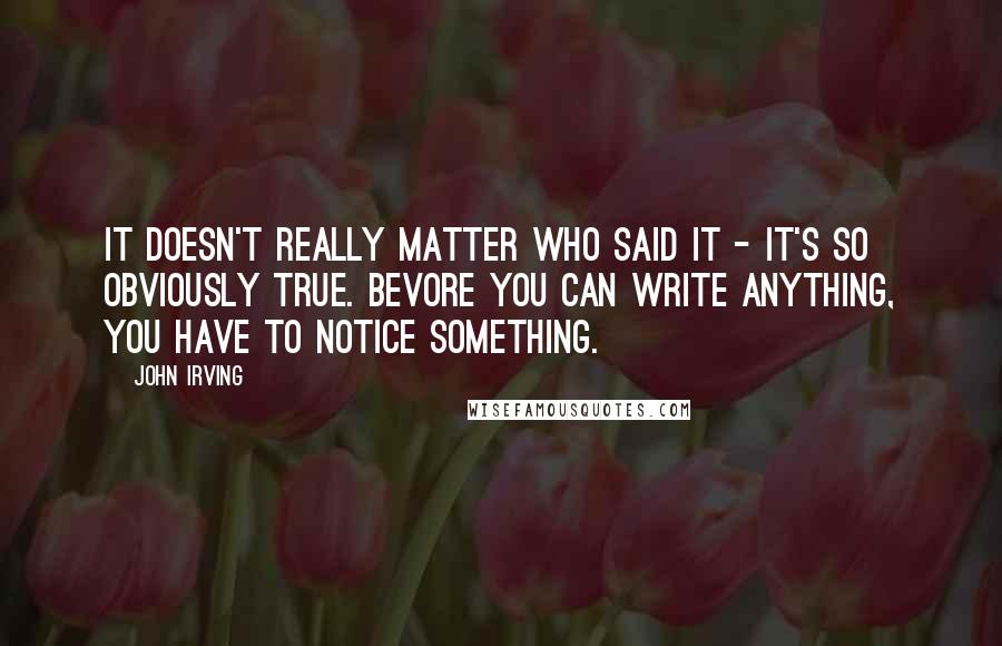 John Irving Quotes: It doesn't really matter who said it - it's so obviously true. Bevore you can write anything, you have to notice something.