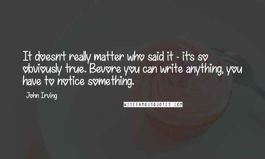 John Irving Quotes: It doesn't really matter who said it - it's so obviously true. Bevore you can write anything, you have to notice something.