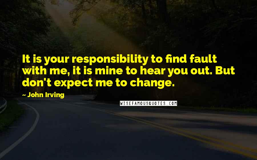 John Irving Quotes: It is your responsibility to find fault with me, it is mine to hear you out. But don't expect me to change.