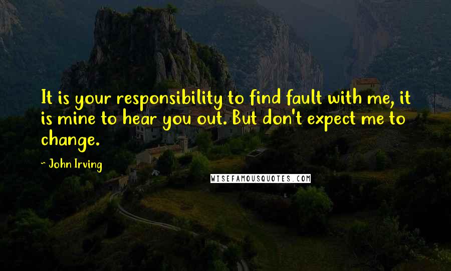 John Irving Quotes: It is your responsibility to find fault with me, it is mine to hear you out. But don't expect me to change.