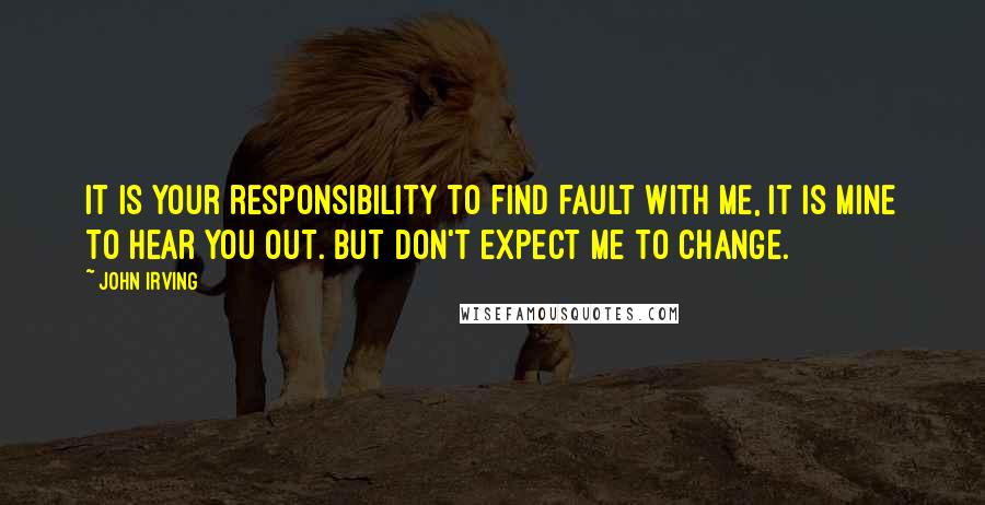 John Irving Quotes: It is your responsibility to find fault with me, it is mine to hear you out. But don't expect me to change.