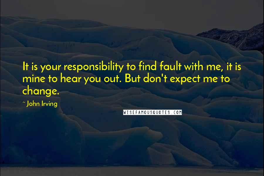 John Irving Quotes: It is your responsibility to find fault with me, it is mine to hear you out. But don't expect me to change.