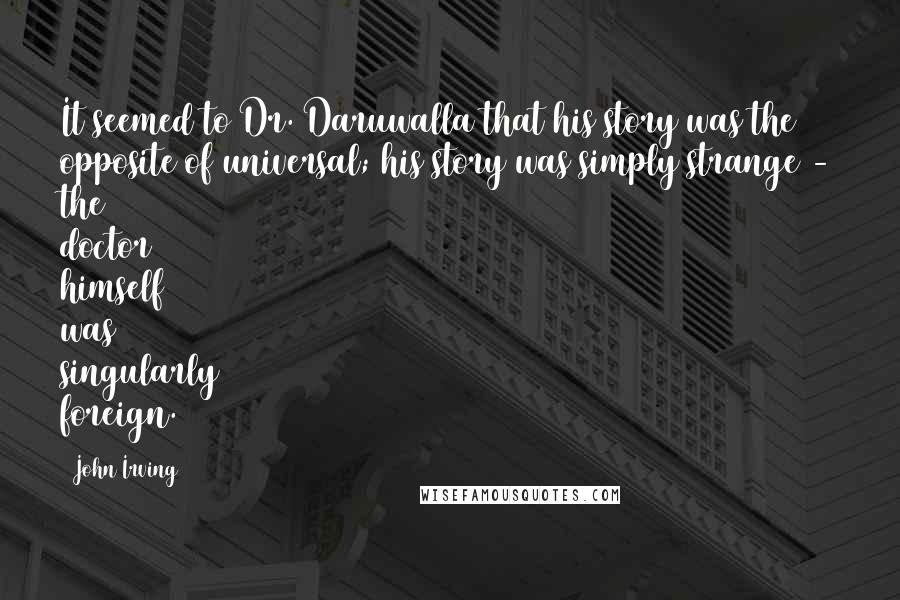 John Irving Quotes: It seemed to Dr. Daruwalla that his story was the opposite of universal; his story was simply strange - the doctor himself was singularly foreign.