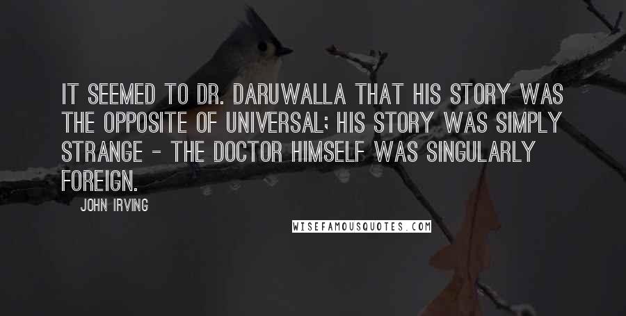 John Irving Quotes: It seemed to Dr. Daruwalla that his story was the opposite of universal; his story was simply strange - the doctor himself was singularly foreign.