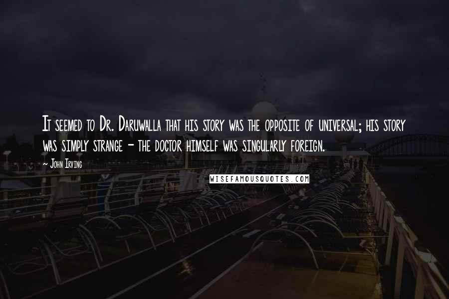 John Irving Quotes: It seemed to Dr. Daruwalla that his story was the opposite of universal; his story was simply strange - the doctor himself was singularly foreign.