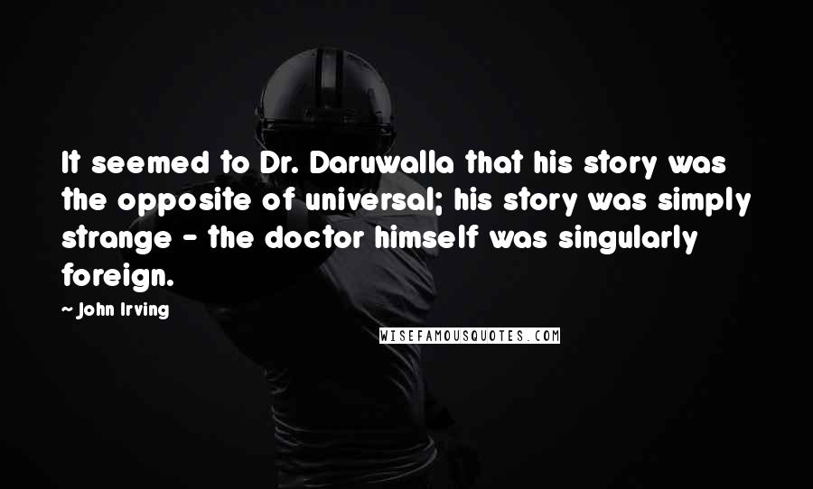 John Irving Quotes: It seemed to Dr. Daruwalla that his story was the opposite of universal; his story was simply strange - the doctor himself was singularly foreign.