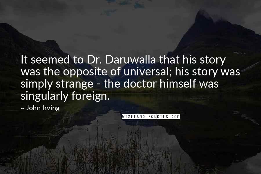 John Irving Quotes: It seemed to Dr. Daruwalla that his story was the opposite of universal; his story was simply strange - the doctor himself was singularly foreign.