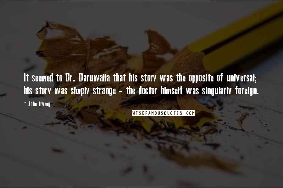 John Irving Quotes: It seemed to Dr. Daruwalla that his story was the opposite of universal; his story was simply strange - the doctor himself was singularly foreign.