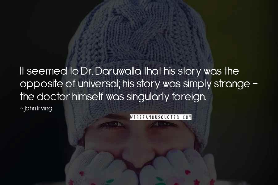 John Irving Quotes: It seemed to Dr. Daruwalla that his story was the opposite of universal; his story was simply strange - the doctor himself was singularly foreign.