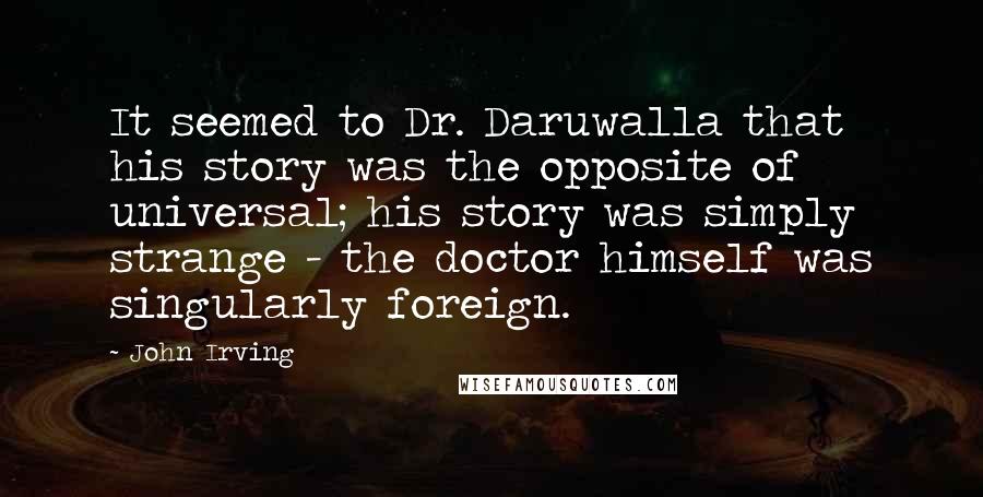 John Irving Quotes: It seemed to Dr. Daruwalla that his story was the opposite of universal; his story was simply strange - the doctor himself was singularly foreign.