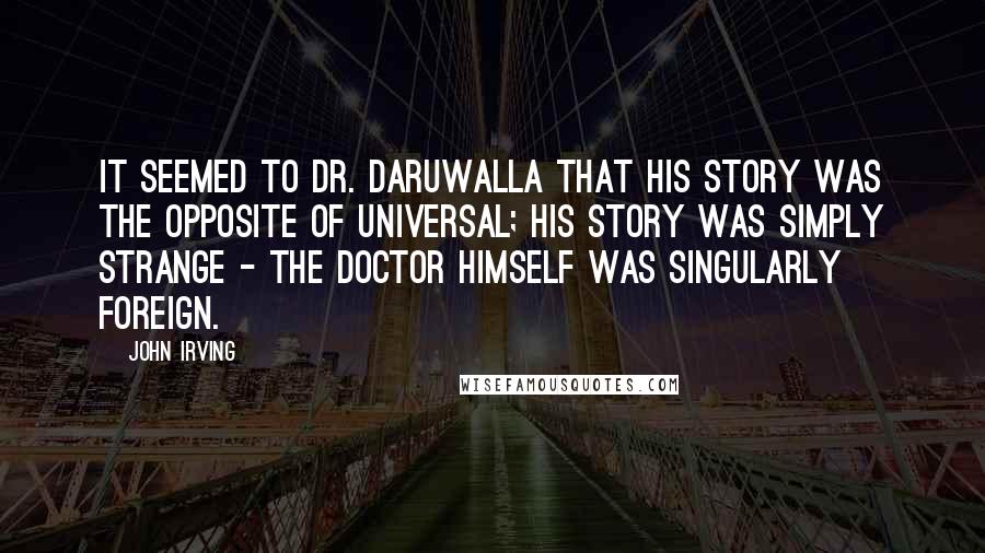 John Irving Quotes: It seemed to Dr. Daruwalla that his story was the opposite of universal; his story was simply strange - the doctor himself was singularly foreign.