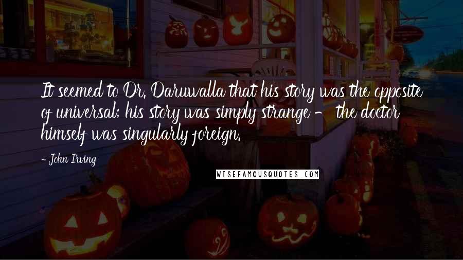 John Irving Quotes: It seemed to Dr. Daruwalla that his story was the opposite of universal; his story was simply strange - the doctor himself was singularly foreign.