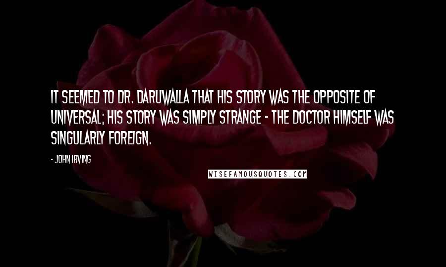 John Irving Quotes: It seemed to Dr. Daruwalla that his story was the opposite of universal; his story was simply strange - the doctor himself was singularly foreign.