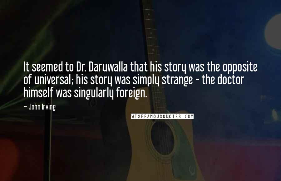 John Irving Quotes: It seemed to Dr. Daruwalla that his story was the opposite of universal; his story was simply strange - the doctor himself was singularly foreign.