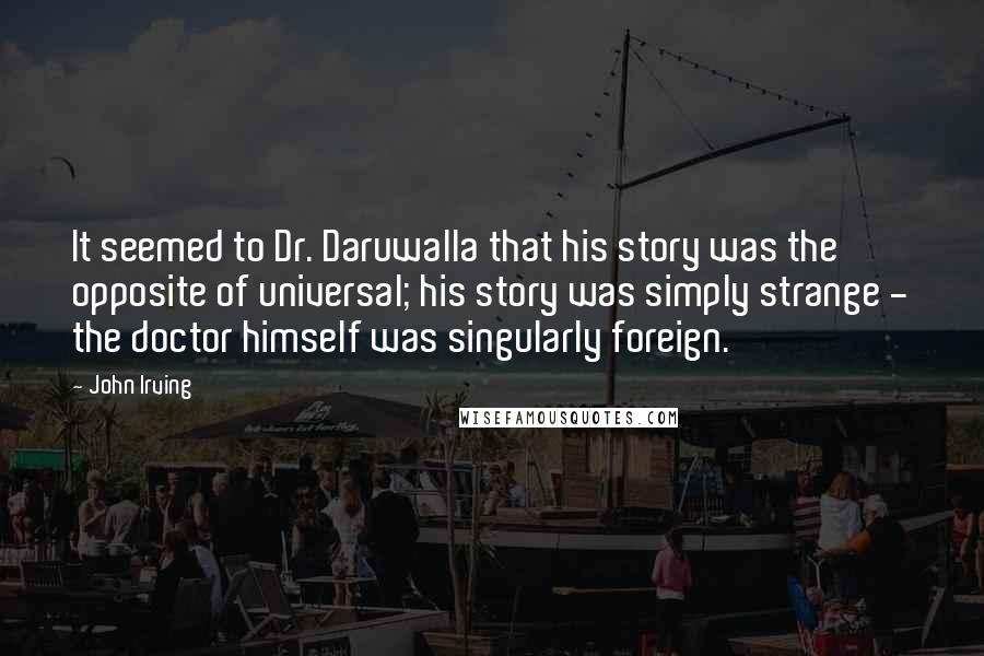 John Irving Quotes: It seemed to Dr. Daruwalla that his story was the opposite of universal; his story was simply strange - the doctor himself was singularly foreign.