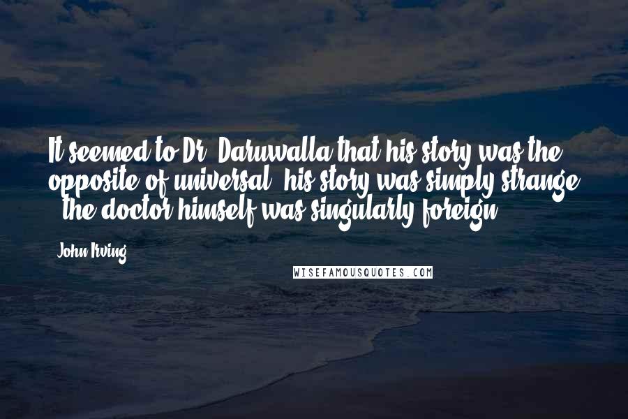 John Irving Quotes: It seemed to Dr. Daruwalla that his story was the opposite of universal; his story was simply strange - the doctor himself was singularly foreign.