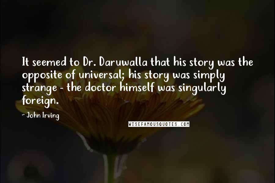 John Irving Quotes: It seemed to Dr. Daruwalla that his story was the opposite of universal; his story was simply strange - the doctor himself was singularly foreign.