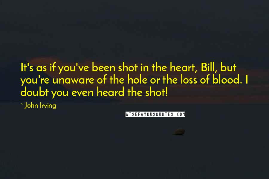John Irving Quotes: It's as if you've been shot in the heart, Bill, but you're unaware of the hole or the loss of blood. I doubt you even heard the shot!