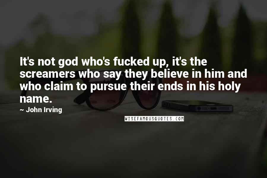 John Irving Quotes: It's not god who's fucked up, it's the screamers who say they believe in him and who claim to pursue their ends in his holy name.