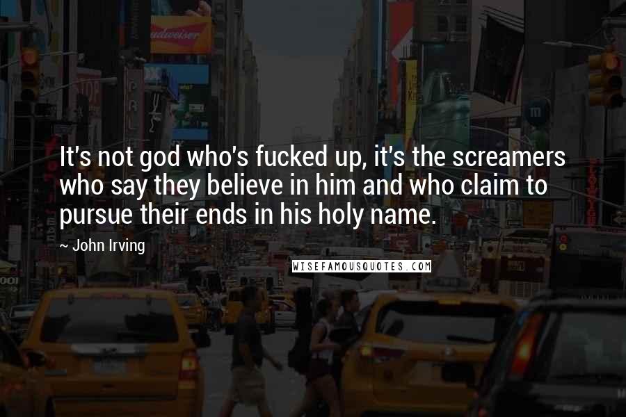 John Irving Quotes: It's not god who's fucked up, it's the screamers who say they believe in him and who claim to pursue their ends in his holy name.