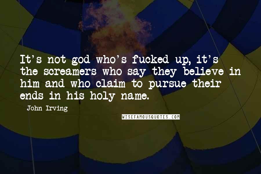 John Irving Quotes: It's not god who's fucked up, it's the screamers who say they believe in him and who claim to pursue their ends in his holy name.