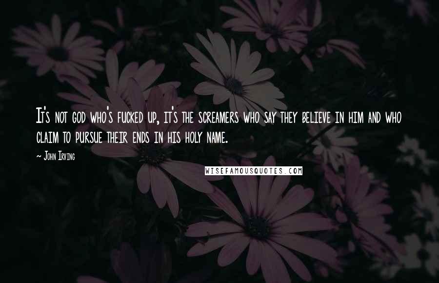 John Irving Quotes: It's not god who's fucked up, it's the screamers who say they believe in him and who claim to pursue their ends in his holy name.