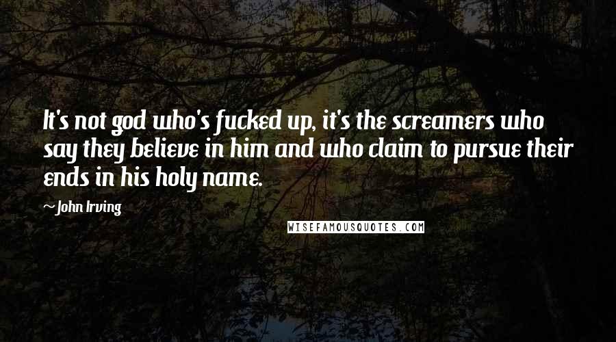 John Irving Quotes: It's not god who's fucked up, it's the screamers who say they believe in him and who claim to pursue their ends in his holy name.