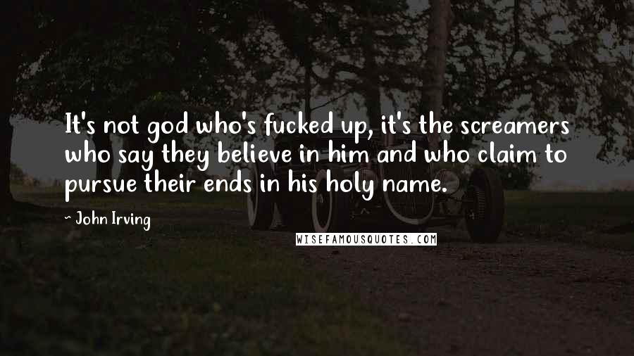 John Irving Quotes: It's not god who's fucked up, it's the screamers who say they believe in him and who claim to pursue their ends in his holy name.