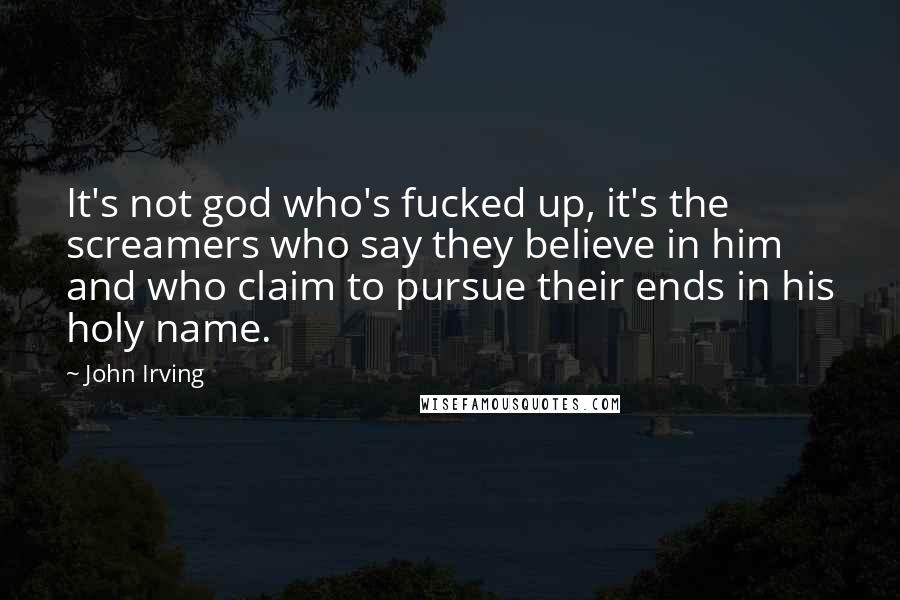 John Irving Quotes: It's not god who's fucked up, it's the screamers who say they believe in him and who claim to pursue their ends in his holy name.