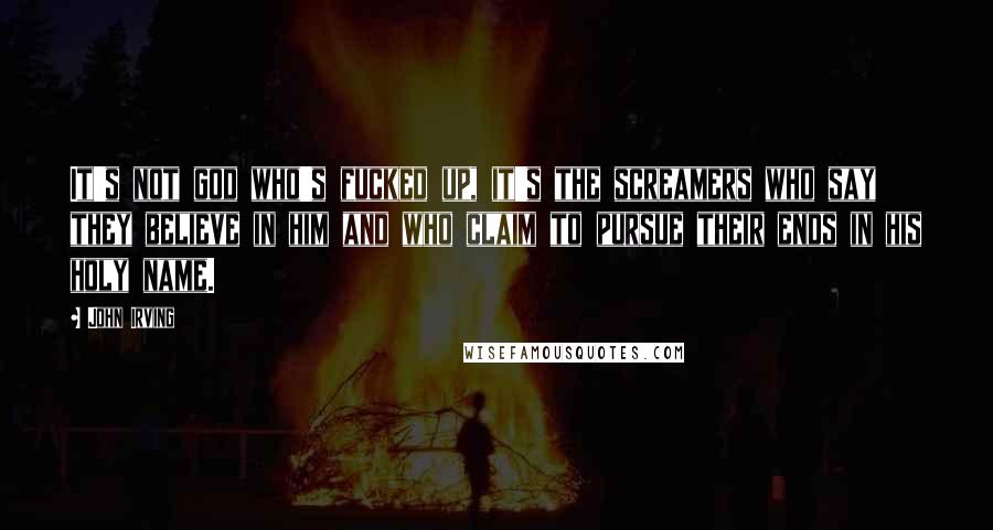 John Irving Quotes: It's not god who's fucked up, it's the screamers who say they believe in him and who claim to pursue their ends in his holy name.