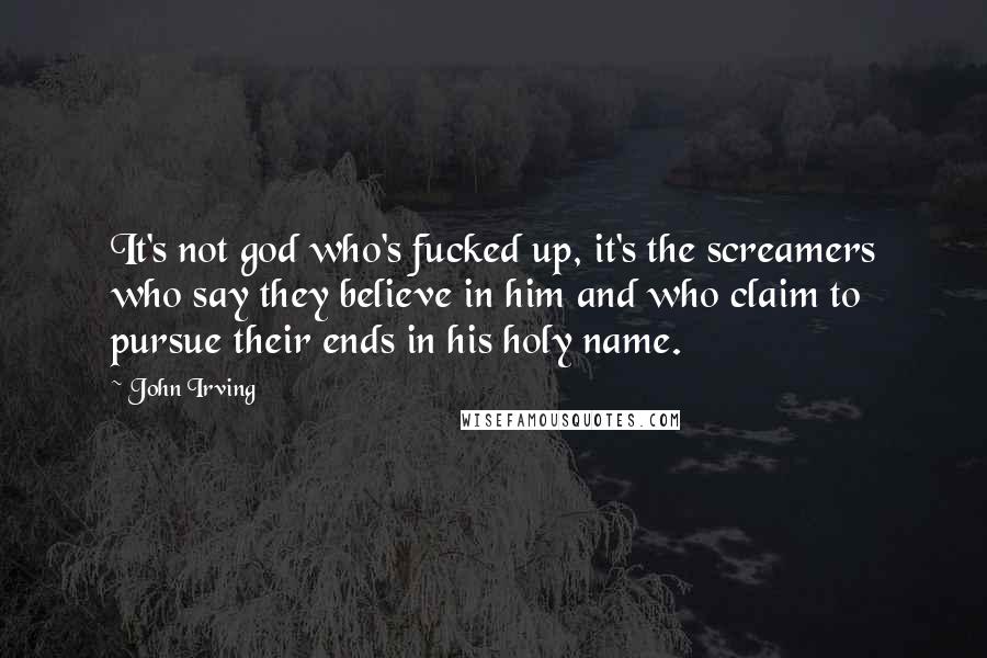 John Irving Quotes: It's not god who's fucked up, it's the screamers who say they believe in him and who claim to pursue their ends in his holy name.