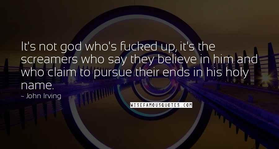 John Irving Quotes: It's not god who's fucked up, it's the screamers who say they believe in him and who claim to pursue their ends in his holy name.